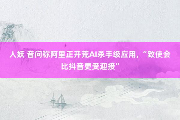 人妖 音问称阿里正开荒AI杀手级应用, “致使会比抖音更受迎接”